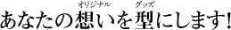 あなたの想い（オリジナル）を型（グッズ）にします！