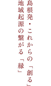 島根発・これからの「創る」地域起源の繋がる「縁」